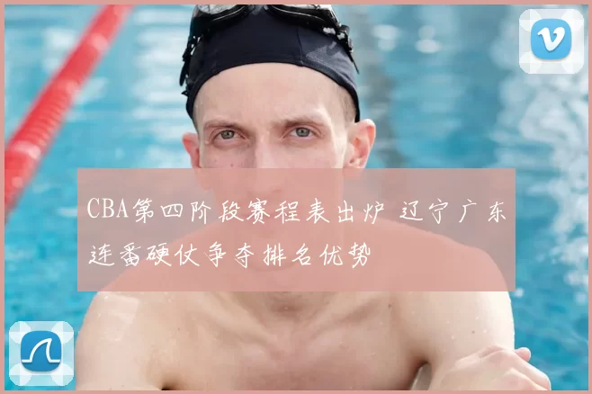 CBA第四阶段赛程表出炉 辽宁广东连番硬仗争夺排名优势