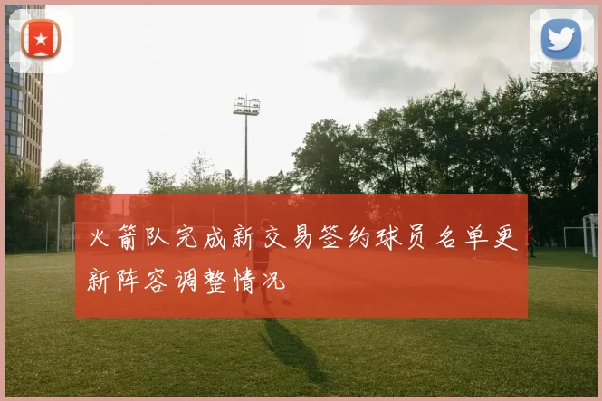火箭队完成新交易签约球员名单更新阵容调整情况