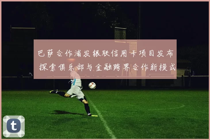 巴萨合作浦发银联信用卡项目发布 探索俱乐部与金融跨界合作新模式