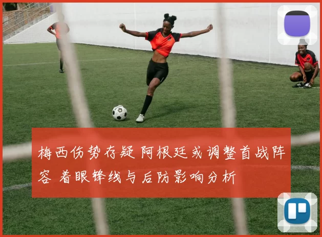 梅西伤势存疑 阿根廷或调整首战阵容 着眼锋线与后防影响分析