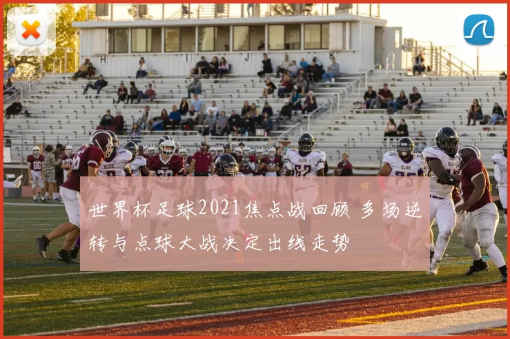 世界杯足球2021焦点战回顾 多场逆转与点球大战决定出线走势