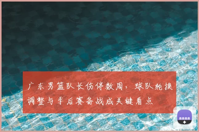 广东男篮队长伤停数周，球队轮换调整与季后赛备战成关键看点