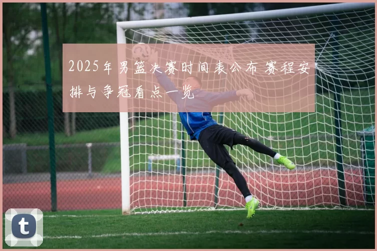 2025年男篮决赛时间表公布 赛程安排与争冠看点一览