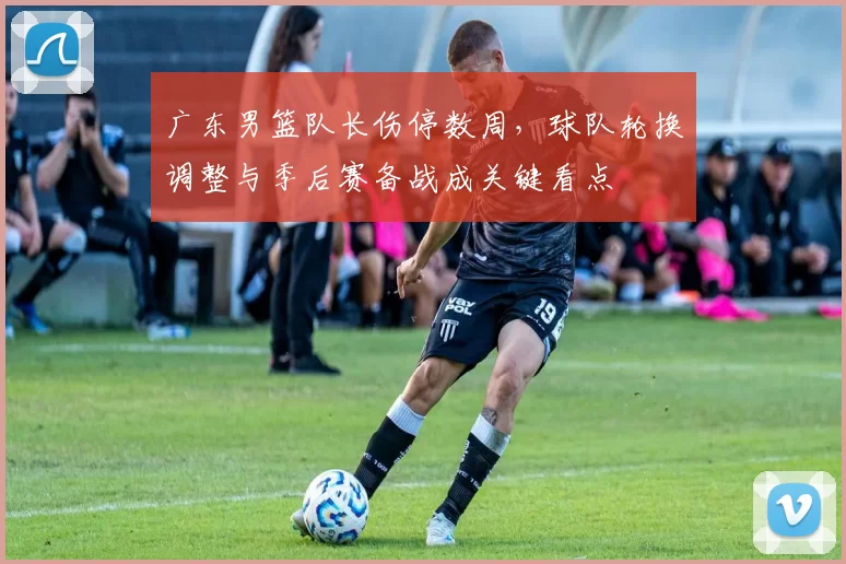 广东男篮队长伤停数周，球队轮换调整与季后赛备战成关键看点