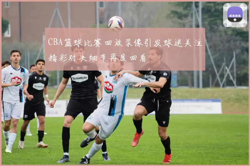 CBA篮球比赛回放录像引发球迷关注精彩对决细节再度回看