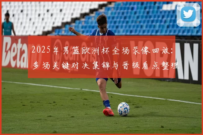 2025年男篮欧洲杯全场录像回放：多场关键对决集锦与晋级看点整理