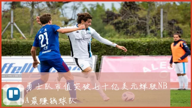 勇士队市值突破七十亿美元蝉联NBA最赚钱球队