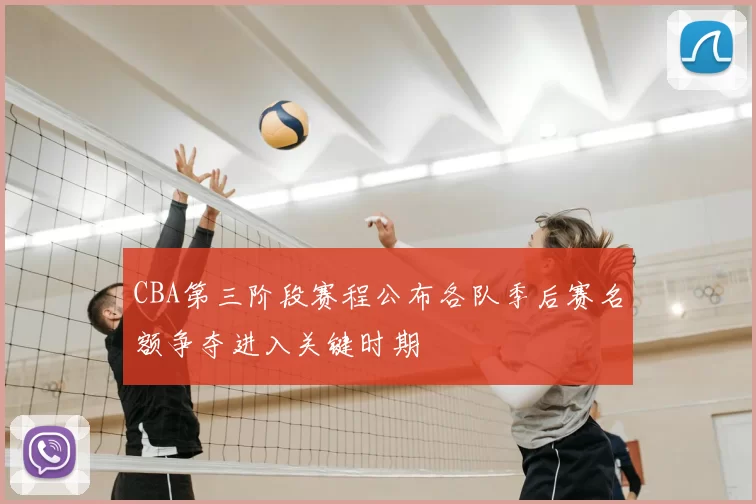 CBA第三阶段赛程公布各队季后赛名额争夺进入关键时期