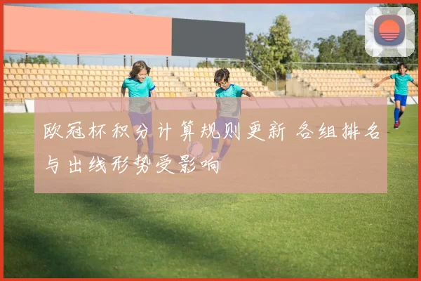 欧冠杯积分计算规则更新 各组排名与出线形势受影响