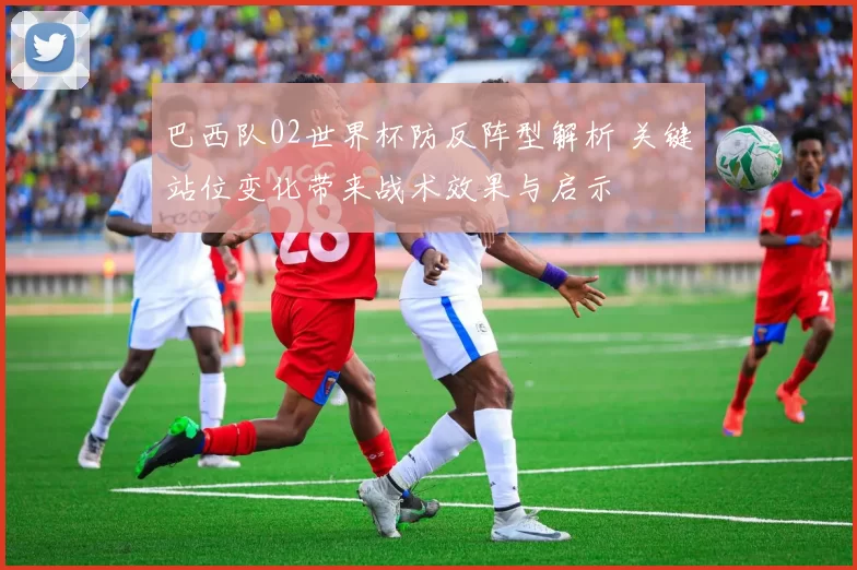 巴西队02世界杯防反阵型解析 关键站位变化带来战术效果与启示
