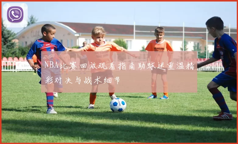 NBA比赛回放观看指南助球迷重温精彩对决与战术细节