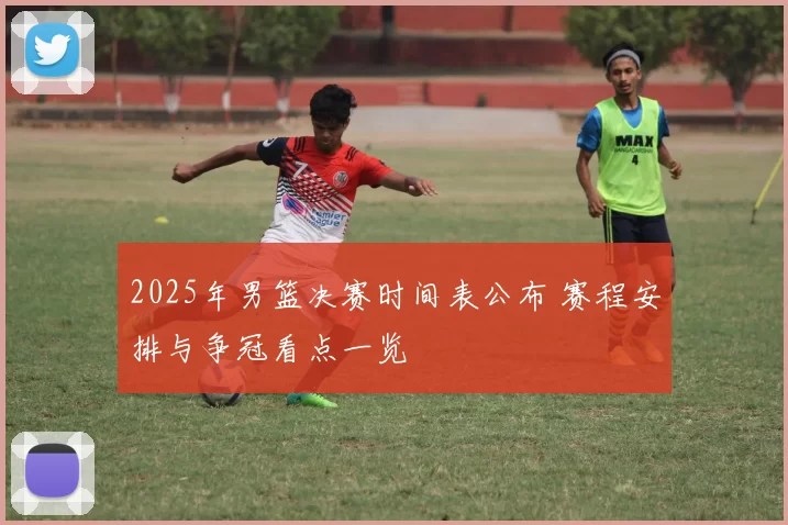 2025年男篮决赛时间表公布 赛程安排与争冠看点一览