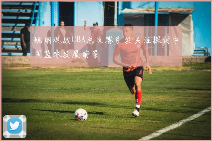 姚明观战CBA总决赛引发关注探讨中国篮球发展前景