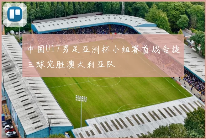 中国U17男足亚洲杯小组赛首战告捷三球完胜澳大利亚队