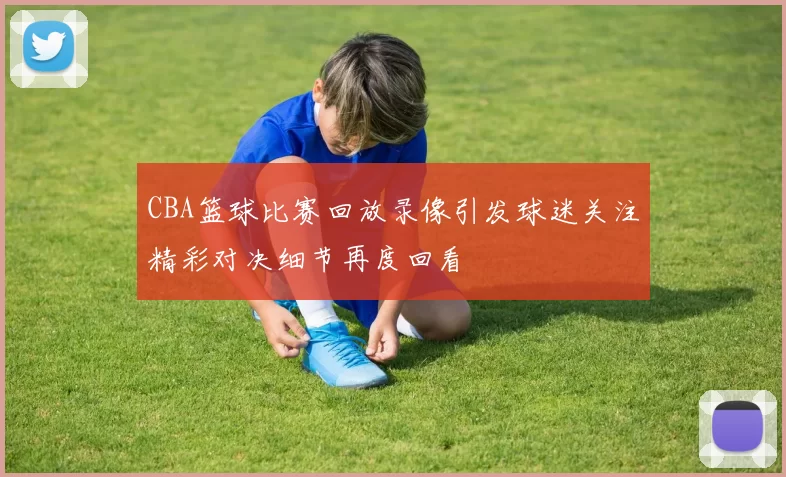 CBA篮球比赛回放录像引发球迷关注精彩对决细节再度回看