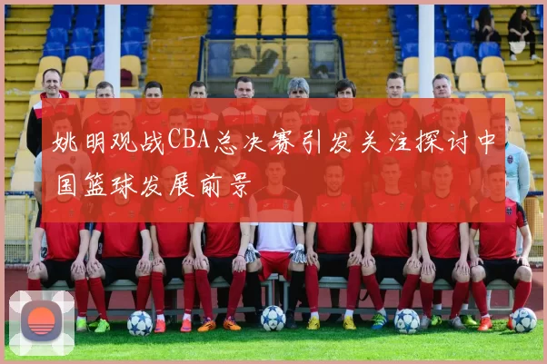 姚明观战CBA总决赛引发关注探讨中国篮球发展前景