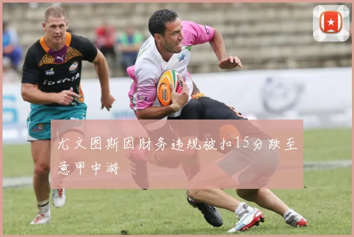 尤文图斯因财务违规被扣15分跌至意甲中游