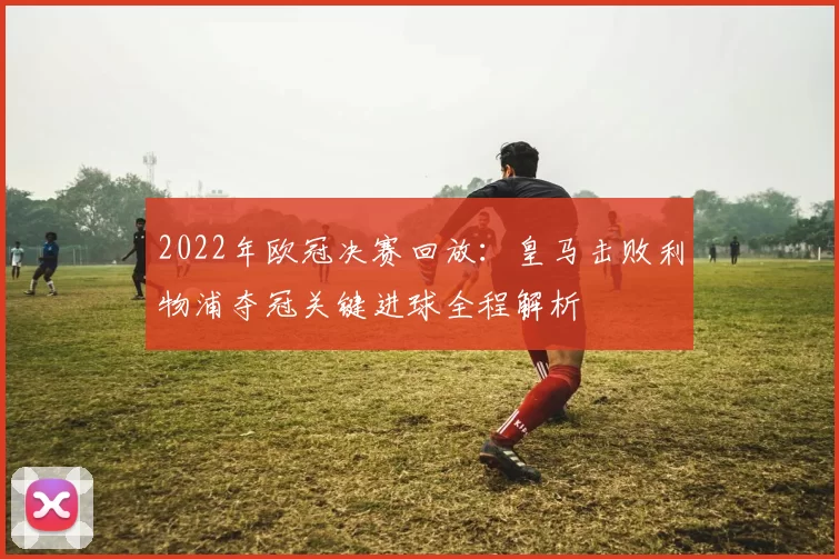 2022年欧冠决赛回放：皇马击败利物浦夺冠关键进球全程解析
