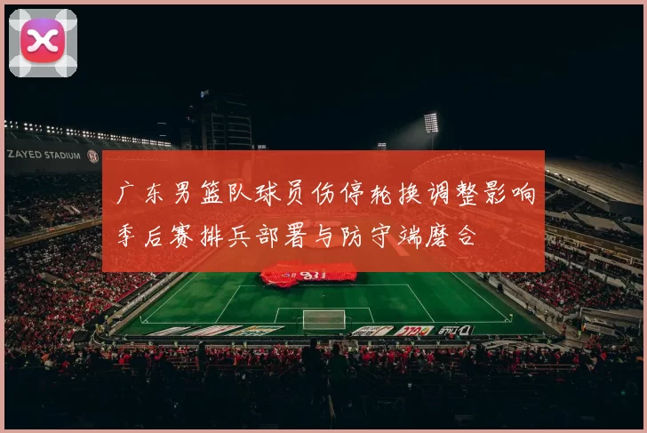 广东男篮队球员伤停轮换调整影响季后赛排兵部署与防守端磨合
