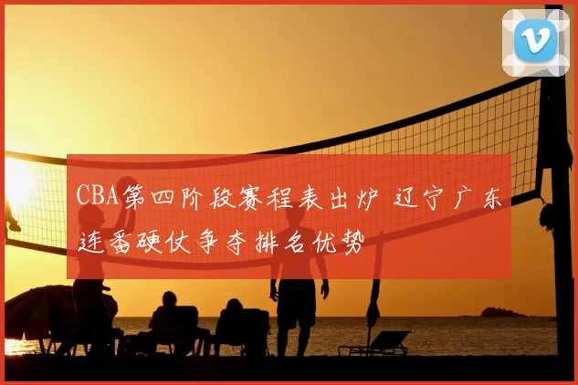 CBA第四阶段赛程表出炉 辽宁广东连番硬仗争夺排名优势
