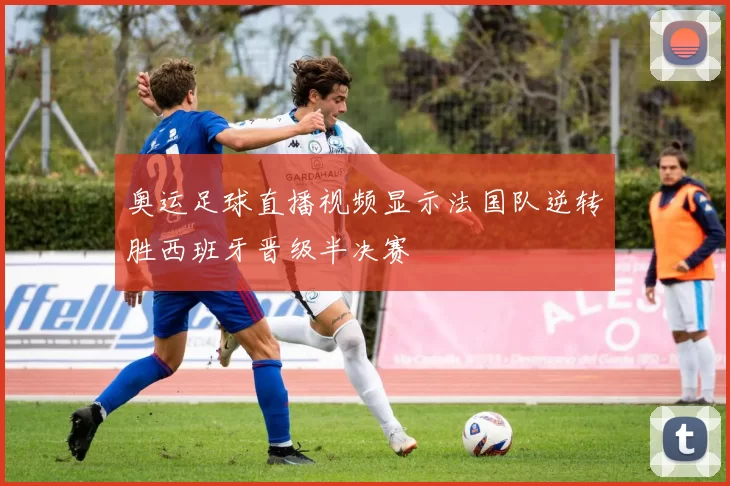 奥运足球直播视频显示法国队逆转胜西班牙晋级半决赛