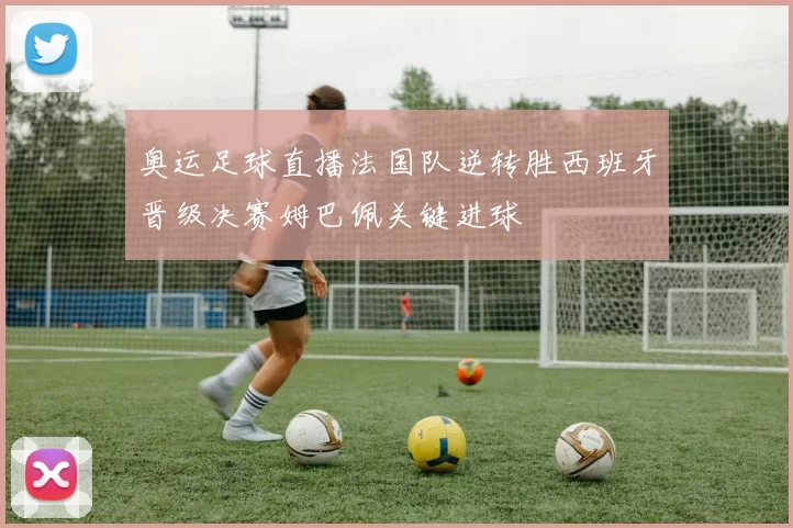 奥运足球直播法国队逆转胜西班牙晋级决赛姆巴佩关键进球