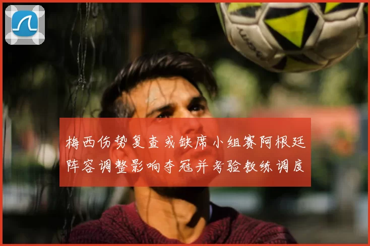 梅西伤势复查或缺席小组赛阿根廷阵容调整影响夺冠并考验教练调度