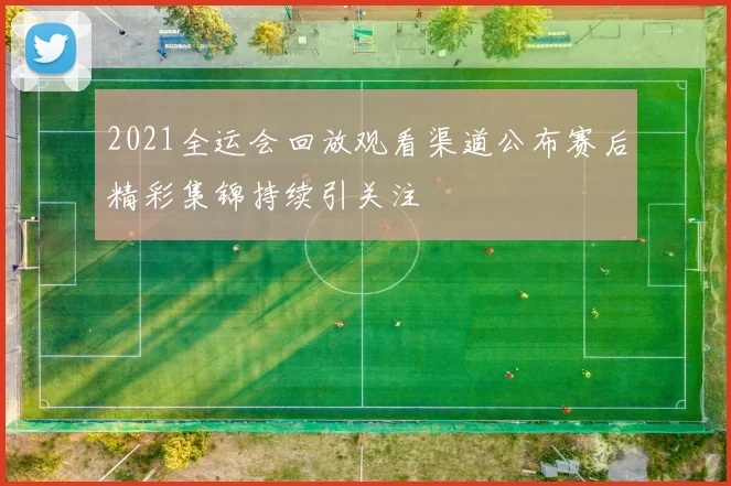 2021全运会回放观看渠道公布赛后精彩集锦持续引关注
