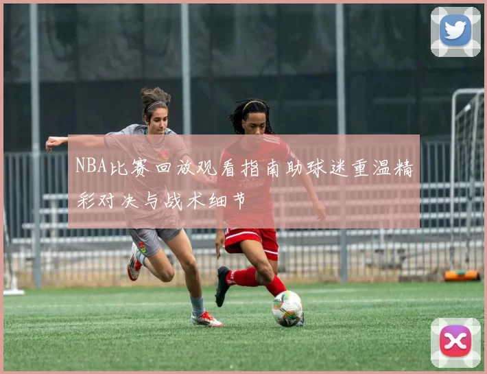 NBA比赛回放观看指南助球迷重温精彩对决与战术细节